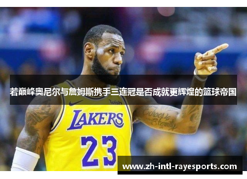 若巅峰奥尼尔与詹姆斯携手三连冠是否成就更辉煌的篮球帝国 若巅峰奥尼尔与詹姆斯携手三连冠是否成就更辉煌的篮球帝国