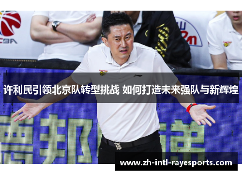 许利民引领北京队转型挑战 如何打造未来强队与新辉煌 许利民引领北京队转型挑战 如何打造未来强队与新辉煌