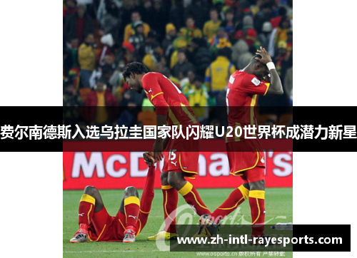 费尔南德斯入选乌拉圭国家队闪耀U20世界杯成潜力新星 费尔南德斯入选乌拉圭国家队闪耀U20世界杯成潜力新星