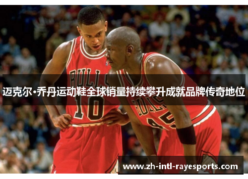 迈克尔·乔丹运动鞋全球销量持续攀升成就品牌传奇地位 迈克尔·乔丹运动鞋全球销量持续攀升成就品牌传奇地位