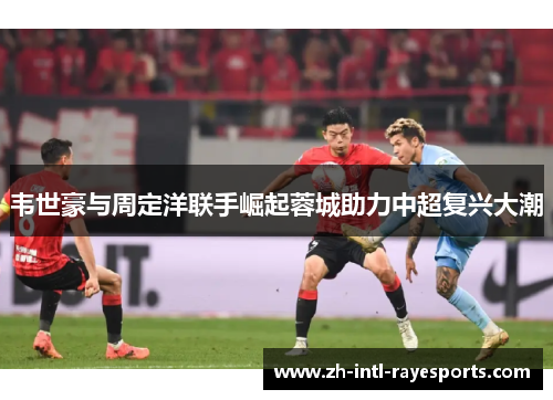 韦世豪与周定洋联手崛起蓉城助力中超复兴大潮 韦世豪与周定洋联手崛起蓉城助力中超复兴大潮
