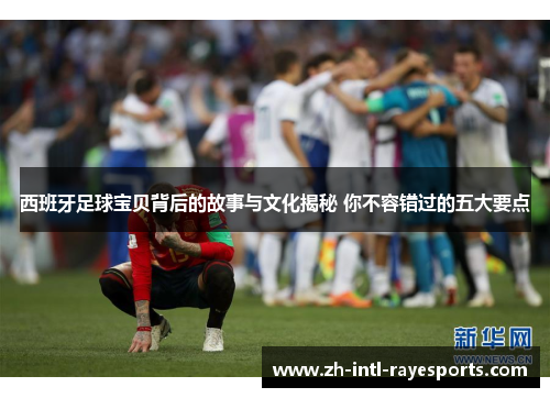 西班牙足球宝贝背后的故事与文化揭秘 你不容错过的五大要点