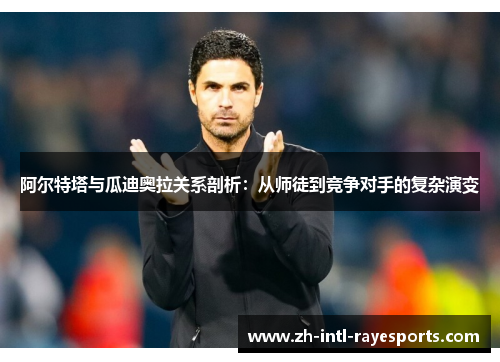 阿尔特塔与瓜迪奥拉关系剖析：从师徒到竞争对手的复杂演变