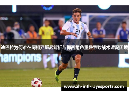 迪巴拉为何难在阿根廷崛起解析与梅西角色重叠导致战术适配困境