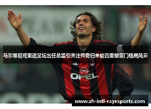 马尔蒂尼或重返足坛出任总监引关注传奇归来能否重塑豪门格局风云 马尔蒂尼或重返足坛出任总监引关注传奇归来能否重塑豪门格局风云